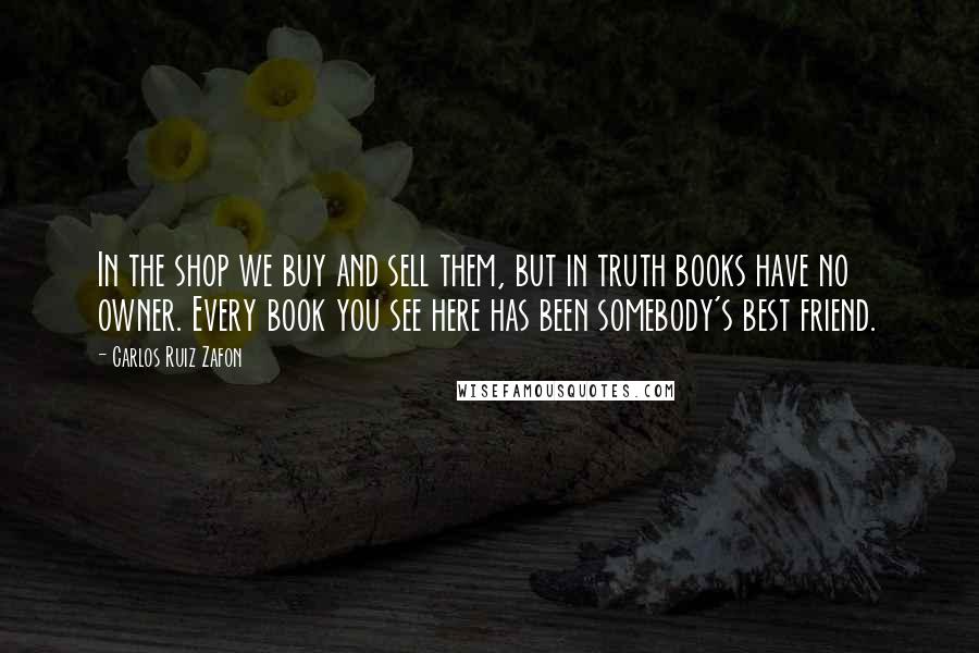 Carlos Ruiz Zafon Quotes: In the shop we buy and sell them, but in truth books have no owner. Every book you see here has been somebody's best friend.