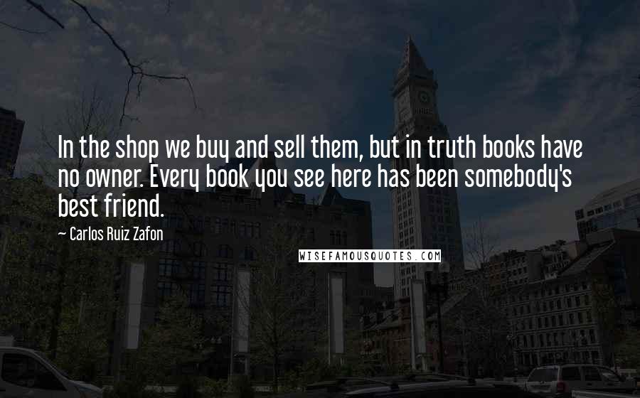 Carlos Ruiz Zafon Quotes: In the shop we buy and sell them, but in truth books have no owner. Every book you see here has been somebody's best friend.