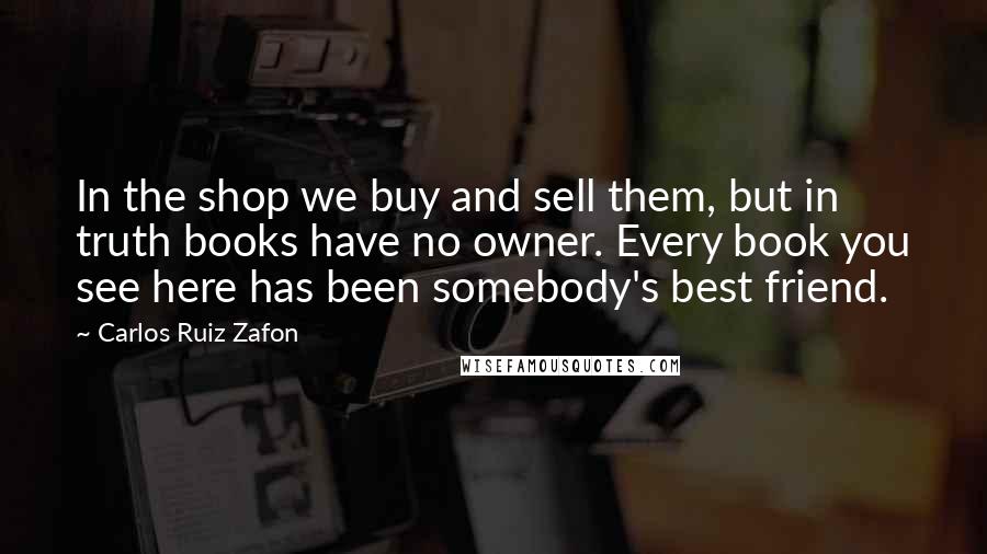 Carlos Ruiz Zafon Quotes: In the shop we buy and sell them, but in truth books have no owner. Every book you see here has been somebody's best friend.