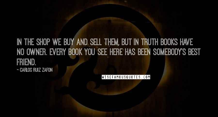 Carlos Ruiz Zafon Quotes: In the shop we buy and sell them, but in truth books have no owner. Every book you see here has been somebody's best friend.