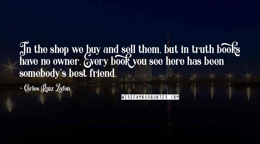 Carlos Ruiz Zafon Quotes: In the shop we buy and sell them, but in truth books have no owner. Every book you see here has been somebody's best friend.