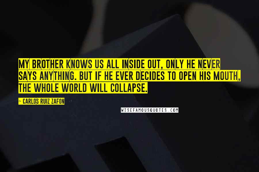 Carlos Ruiz Zafon Quotes: My brother knows us all inside out, only he never says anything. But if he ever decides to open his mouth, the whole world will collapse.