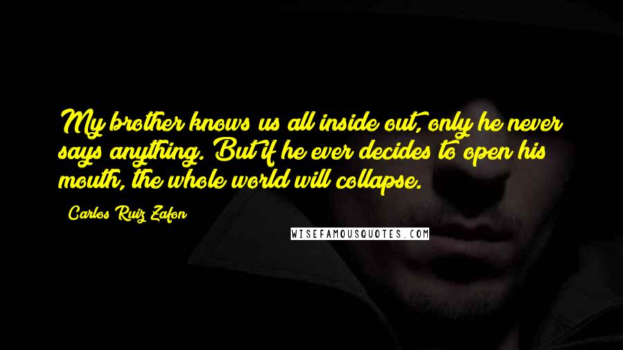 Carlos Ruiz Zafon Quotes: My brother knows us all inside out, only he never says anything. But if he ever decides to open his mouth, the whole world will collapse.