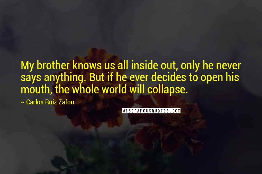 Carlos Ruiz Zafon Quotes: My brother knows us all inside out, only he never says anything. But if he ever decides to open his mouth, the whole world will collapse.