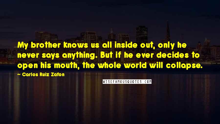 Carlos Ruiz Zafon Quotes: My brother knows us all inside out, only he never says anything. But if he ever decides to open his mouth, the whole world will collapse.