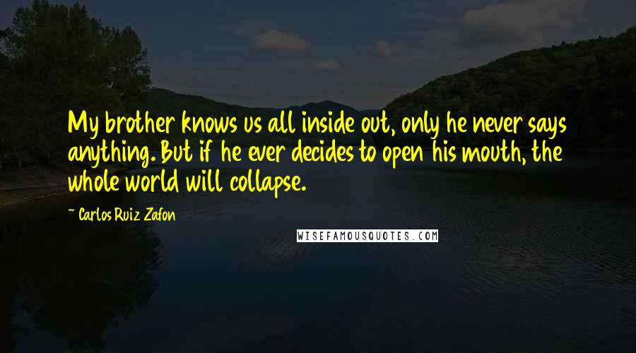 Carlos Ruiz Zafon Quotes: My brother knows us all inside out, only he never says anything. But if he ever decides to open his mouth, the whole world will collapse.