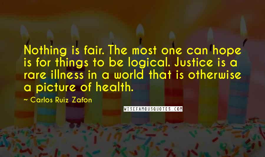 Carlos Ruiz Zafon Quotes: Nothing is fair. The most one can hope is for things to be logical. Justice is a rare illness in a world that is otherwise a picture of health.