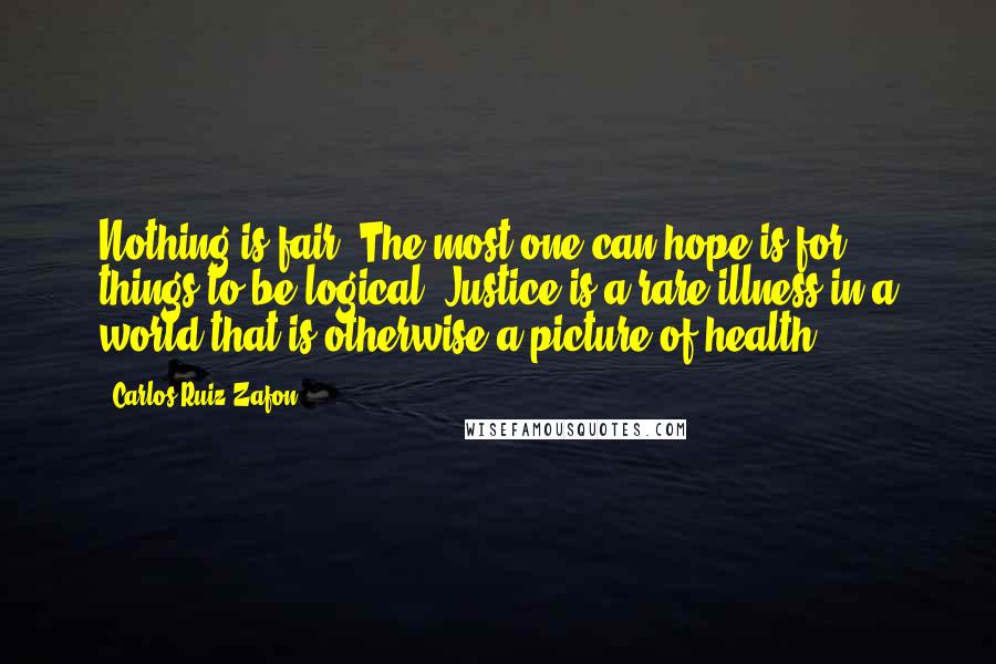 Carlos Ruiz Zafon Quotes: Nothing is fair. The most one can hope is for things to be logical. Justice is a rare illness in a world that is otherwise a picture of health.