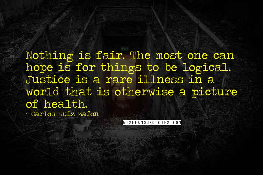 Carlos Ruiz Zafon Quotes: Nothing is fair. The most one can hope is for things to be logical. Justice is a rare illness in a world that is otherwise a picture of health.