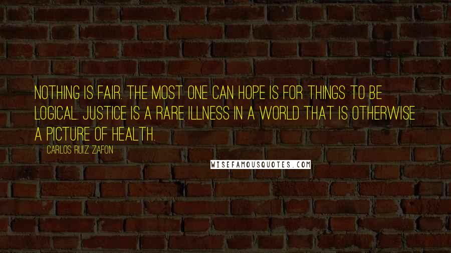 Carlos Ruiz Zafon Quotes: Nothing is fair. The most one can hope is for things to be logical. Justice is a rare illness in a world that is otherwise a picture of health.