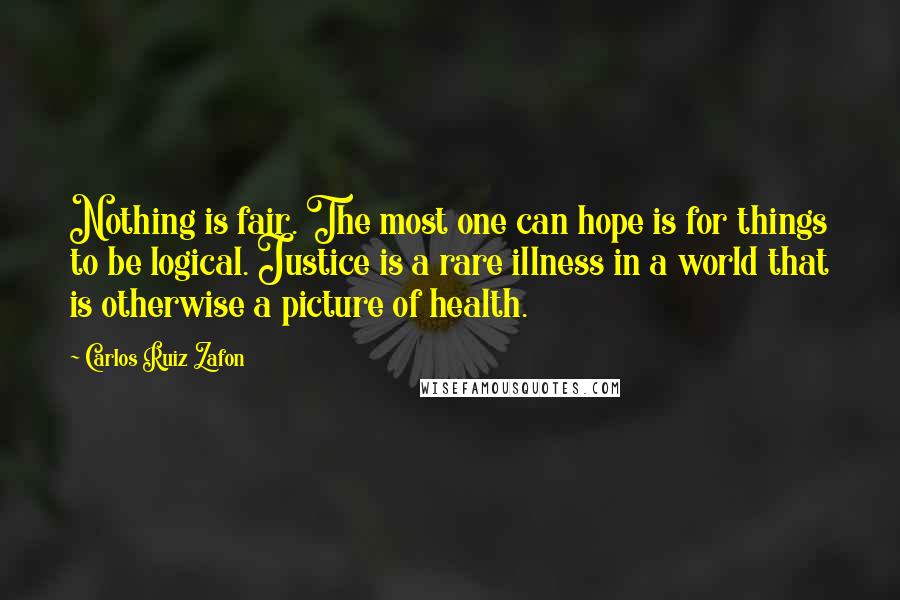 Carlos Ruiz Zafon Quotes: Nothing is fair. The most one can hope is for things to be logical. Justice is a rare illness in a world that is otherwise a picture of health.