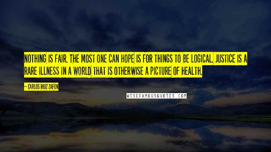 Carlos Ruiz Zafon Quotes: Nothing is fair. The most one can hope is for things to be logical. Justice is a rare illness in a world that is otherwise a picture of health.