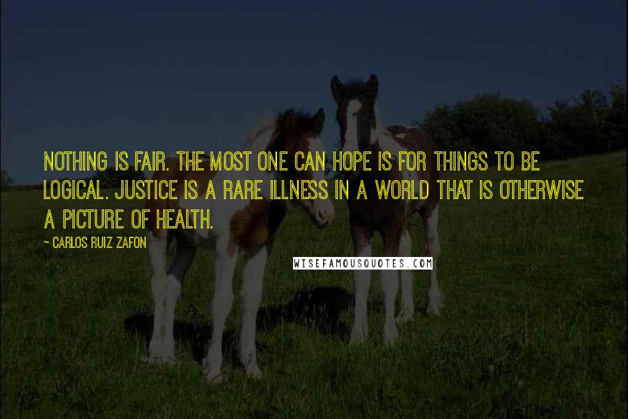Carlos Ruiz Zafon Quotes: Nothing is fair. The most one can hope is for things to be logical. Justice is a rare illness in a world that is otherwise a picture of health.