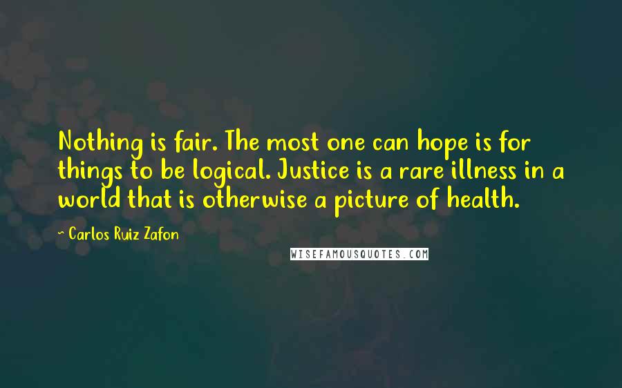 Carlos Ruiz Zafon Quotes: Nothing is fair. The most one can hope is for things to be logical. Justice is a rare illness in a world that is otherwise a picture of health.