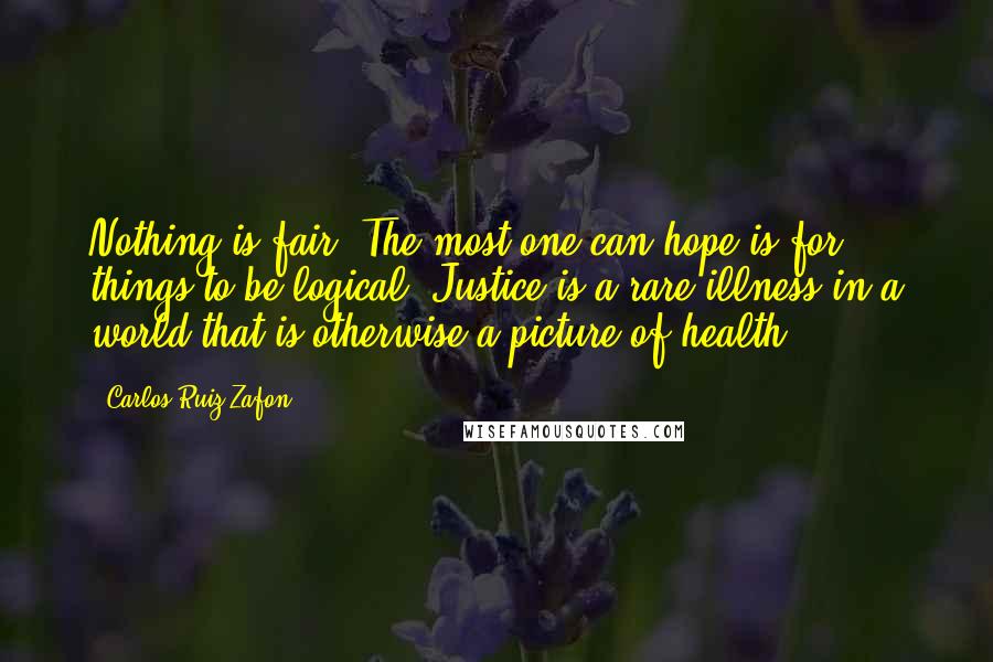 Carlos Ruiz Zafon Quotes: Nothing is fair. The most one can hope is for things to be logical. Justice is a rare illness in a world that is otherwise a picture of health.