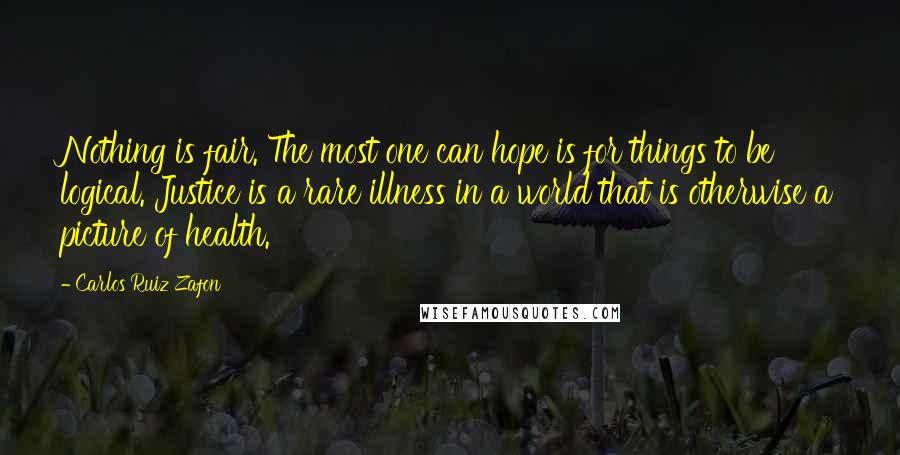 Carlos Ruiz Zafon Quotes: Nothing is fair. The most one can hope is for things to be logical. Justice is a rare illness in a world that is otherwise a picture of health.