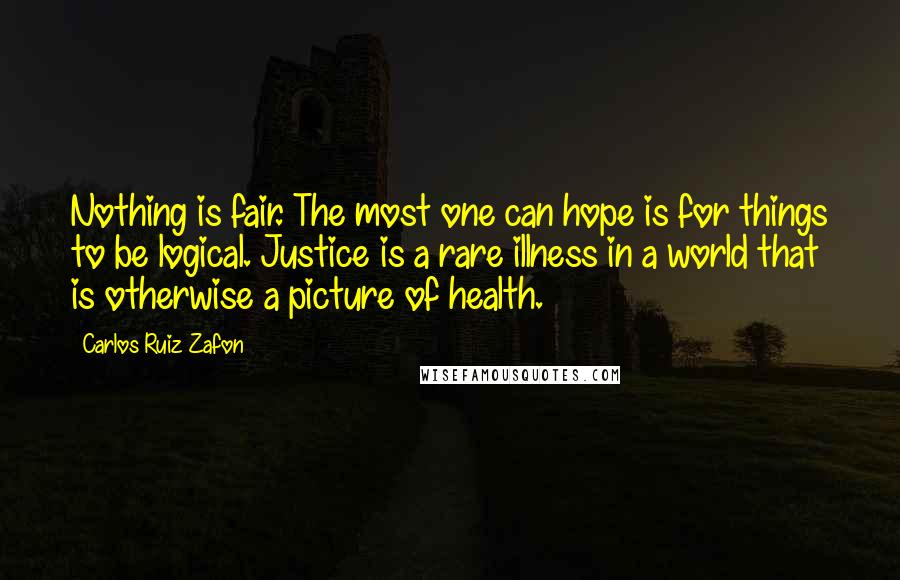 Carlos Ruiz Zafon Quotes: Nothing is fair. The most one can hope is for things to be logical. Justice is a rare illness in a world that is otherwise a picture of health.