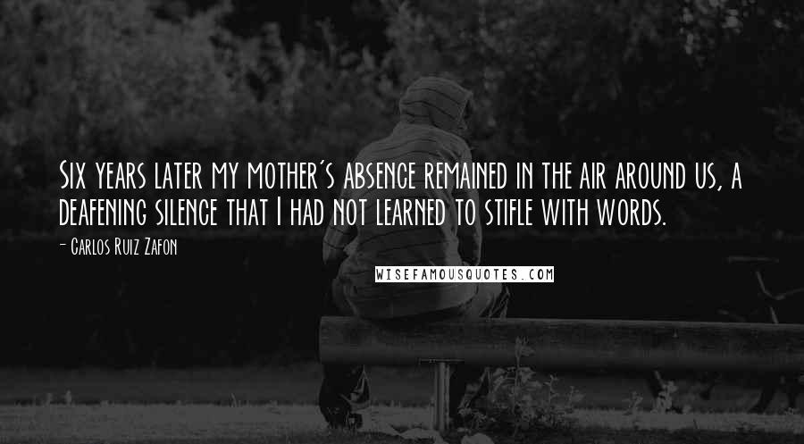 Carlos Ruiz Zafon Quotes: Six years later my mother's absence remained in the air around us, a deafening silence that I had not learned to stifle with words.