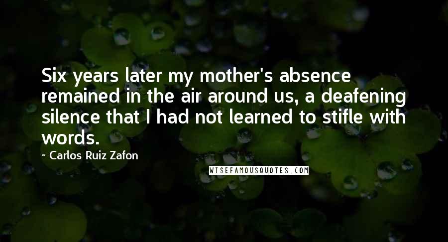 Carlos Ruiz Zafon Quotes: Six years later my mother's absence remained in the air around us, a deafening silence that I had not learned to stifle with words.