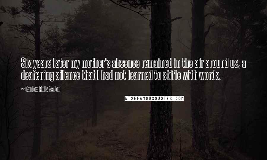 Carlos Ruiz Zafon Quotes: Six years later my mother's absence remained in the air around us, a deafening silence that I had not learned to stifle with words.