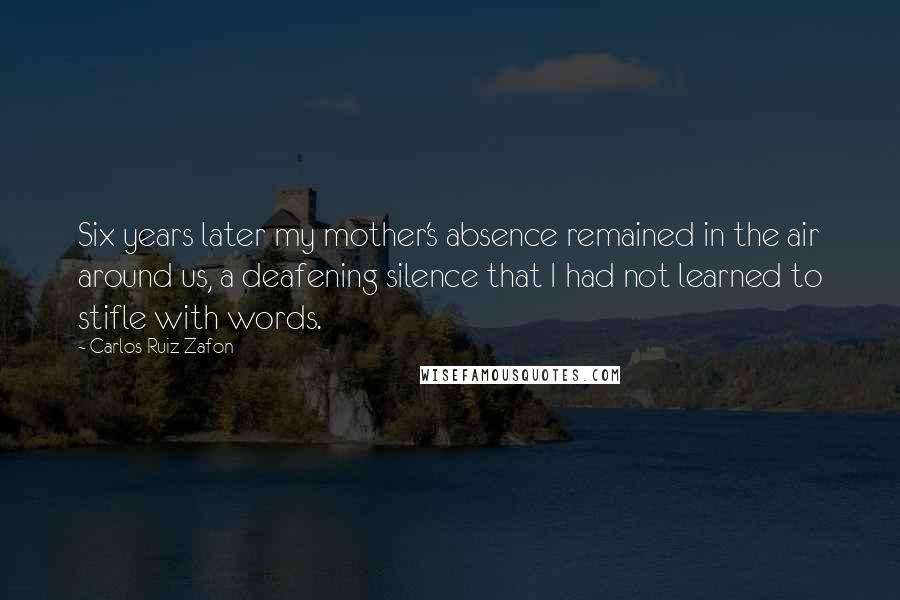 Carlos Ruiz Zafon Quotes: Six years later my mother's absence remained in the air around us, a deafening silence that I had not learned to stifle with words.
