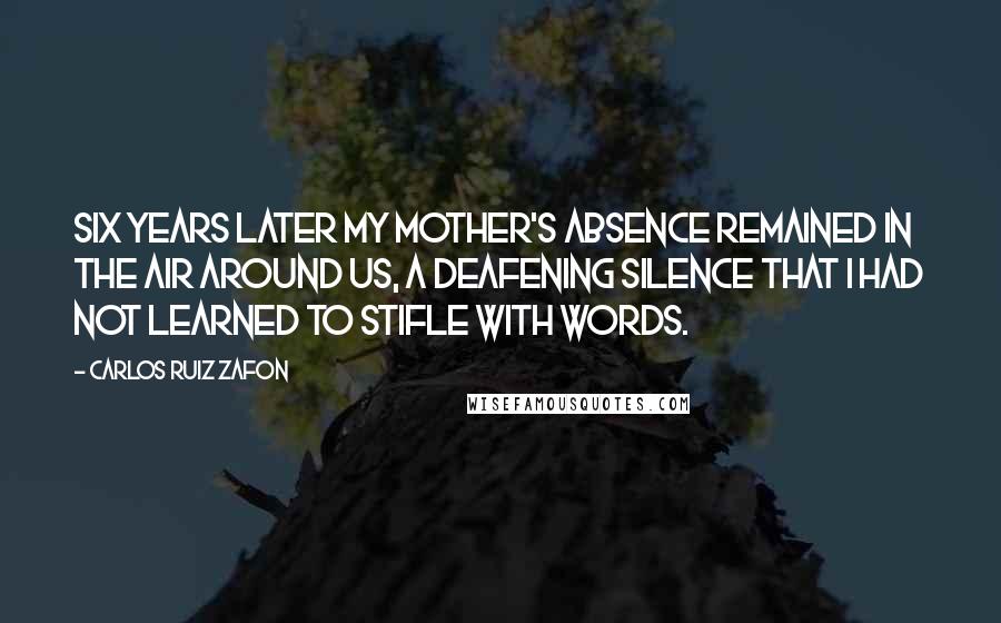 Carlos Ruiz Zafon Quotes: Six years later my mother's absence remained in the air around us, a deafening silence that I had not learned to stifle with words.