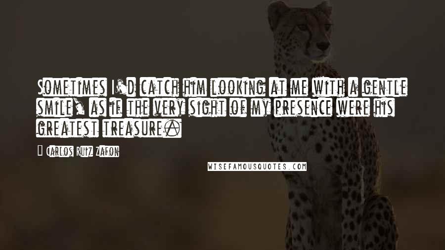 Carlos Ruiz Zafon Quotes: Sometimes I'd catch him looking at me with a gentle smile, as if the very sight of my presence were his greatest treasure.