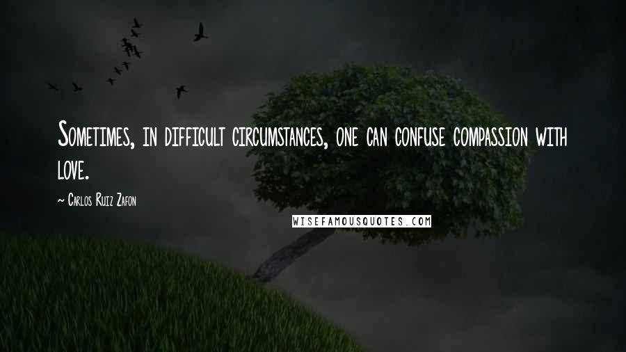 Carlos Ruiz Zafon Quotes: Sometimes, in difficult circumstances, one can confuse compassion with love.
