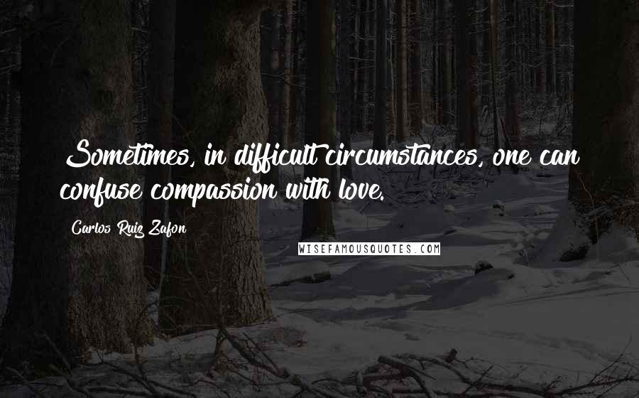 Carlos Ruiz Zafon Quotes: Sometimes, in difficult circumstances, one can confuse compassion with love.
