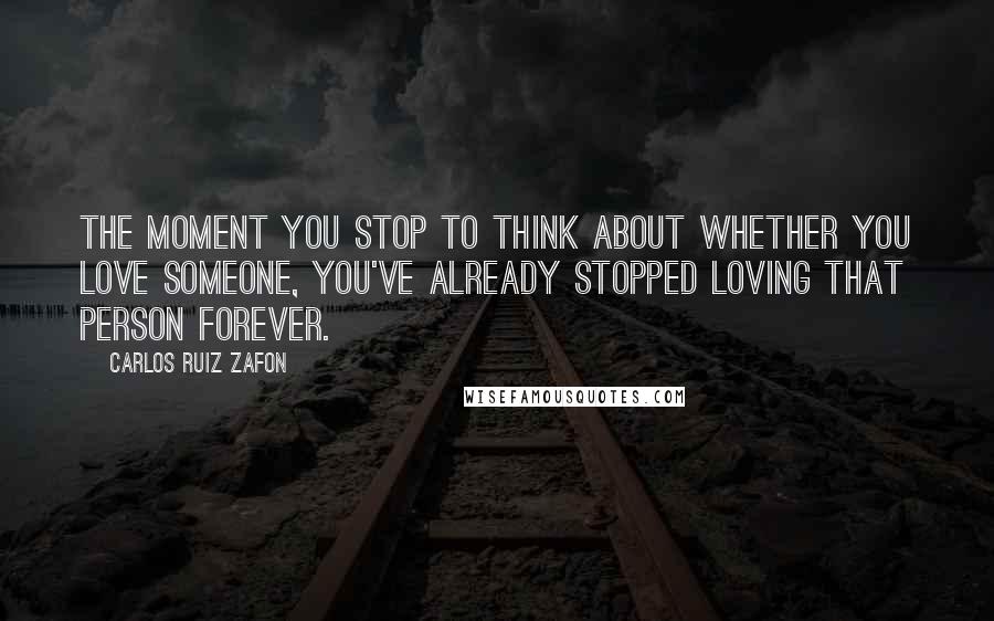 Carlos Ruiz Zafon Quotes: The moment you stop to think about whether you love someone, you've already stopped loving that person forever.