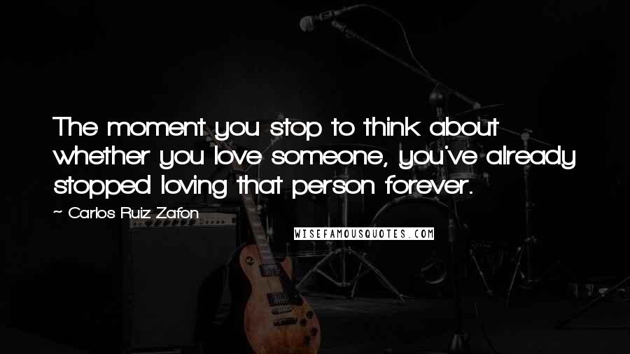 Carlos Ruiz Zafon Quotes: The moment you stop to think about whether you love someone, you've already stopped loving that person forever.