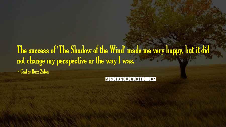 Carlos Ruiz Zafon Quotes: The success of 'The Shadow of the Wind' made me very happy, but it did not change my perspective or the way I was.