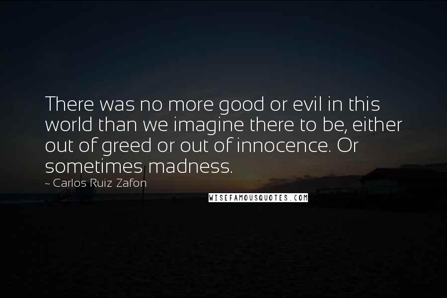 Carlos Ruiz Zafon Quotes: There was no more good or evil in this world than we imagine there to be, either out of greed or out of innocence. Or sometimes madness.