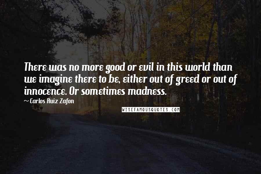 Carlos Ruiz Zafon Quotes: There was no more good or evil in this world than we imagine there to be, either out of greed or out of innocence. Or sometimes madness.