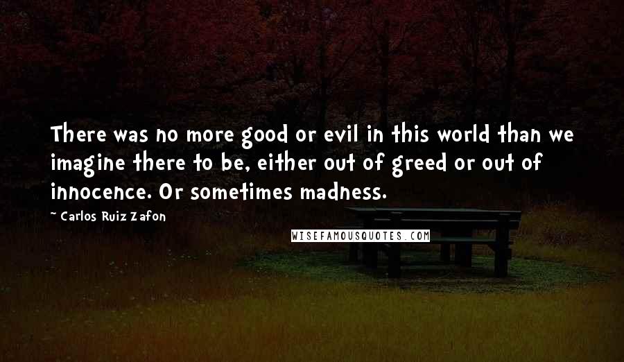 Carlos Ruiz Zafon Quotes: There was no more good or evil in this world than we imagine there to be, either out of greed or out of innocence. Or sometimes madness.