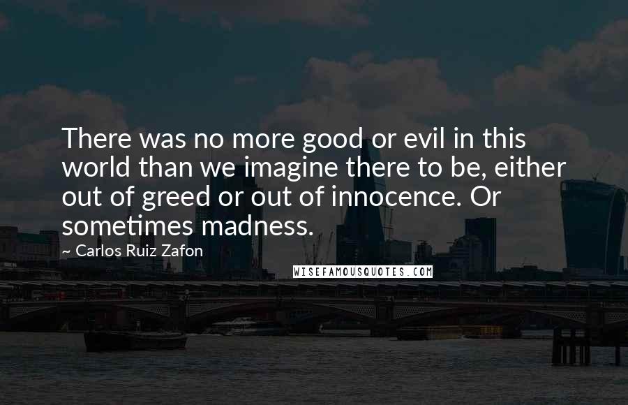 Carlos Ruiz Zafon Quotes: There was no more good or evil in this world than we imagine there to be, either out of greed or out of innocence. Or sometimes madness.