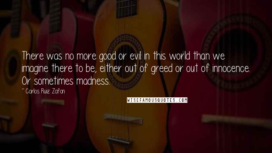 Carlos Ruiz Zafon Quotes: There was no more good or evil in this world than we imagine there to be, either out of greed or out of innocence. Or sometimes madness.