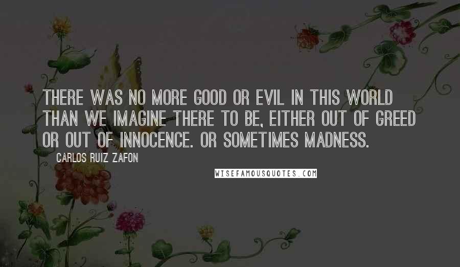 Carlos Ruiz Zafon Quotes: There was no more good or evil in this world than we imagine there to be, either out of greed or out of innocence. Or sometimes madness.