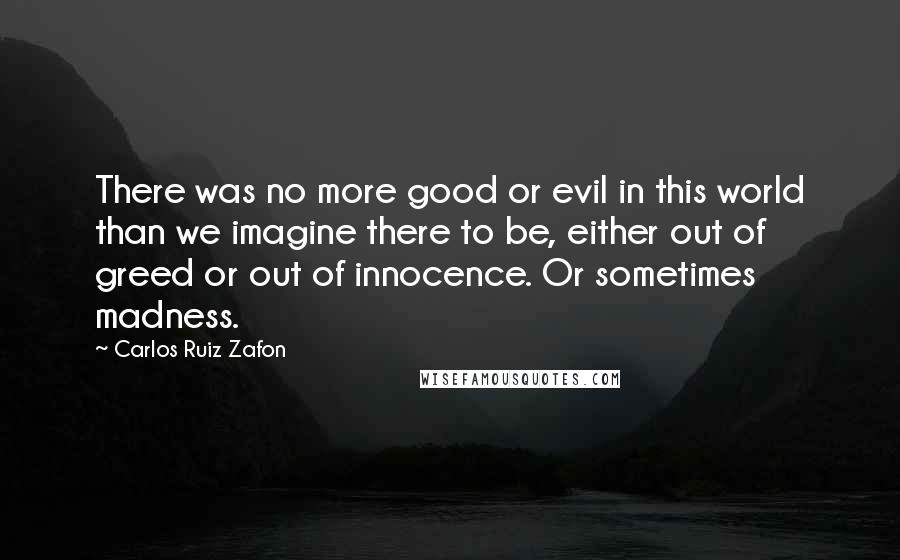 Carlos Ruiz Zafon Quotes: There was no more good or evil in this world than we imagine there to be, either out of greed or out of innocence. Or sometimes madness.