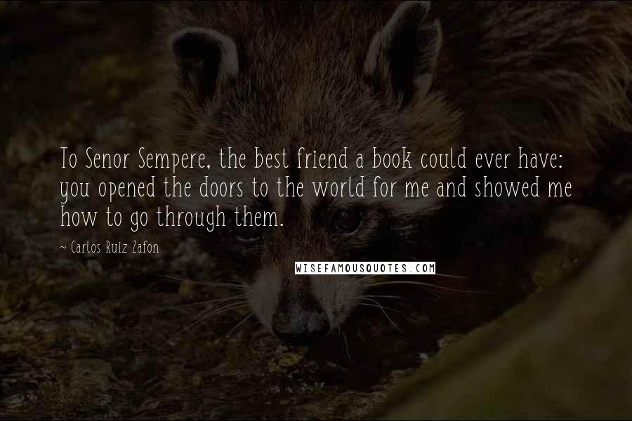 Carlos Ruiz Zafon Quotes: To Senor Sempere, the best friend a book could ever have: you opened the doors to the world for me and showed me how to go through them.