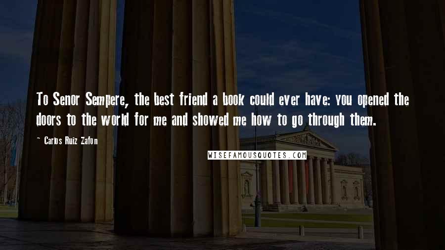 Carlos Ruiz Zafon Quotes: To Senor Sempere, the best friend a book could ever have: you opened the doors to the world for me and showed me how to go through them.