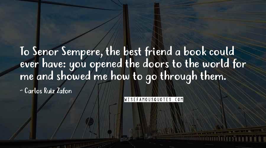 Carlos Ruiz Zafon Quotes: To Senor Sempere, the best friend a book could ever have: you opened the doors to the world for me and showed me how to go through them.