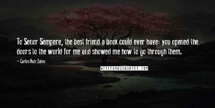 Carlos Ruiz Zafon Quotes: To Senor Sempere, the best friend a book could ever have: you opened the doors to the world for me and showed me how to go through them.