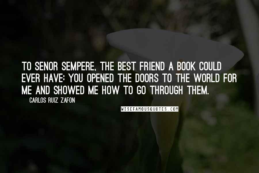 Carlos Ruiz Zafon Quotes: To Senor Sempere, the best friend a book could ever have: you opened the doors to the world for me and showed me how to go through them.