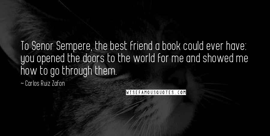 Carlos Ruiz Zafon Quotes: To Senor Sempere, the best friend a book could ever have: you opened the doors to the world for me and showed me how to go through them.