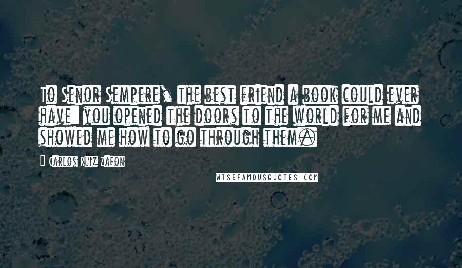 Carlos Ruiz Zafon Quotes: To Senor Sempere, the best friend a book could ever have: you opened the doors to the world for me and showed me how to go through them.