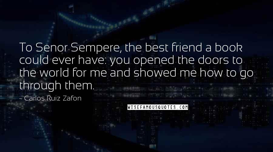 Carlos Ruiz Zafon Quotes: To Senor Sempere, the best friend a book could ever have: you opened the doors to the world for me and showed me how to go through them.