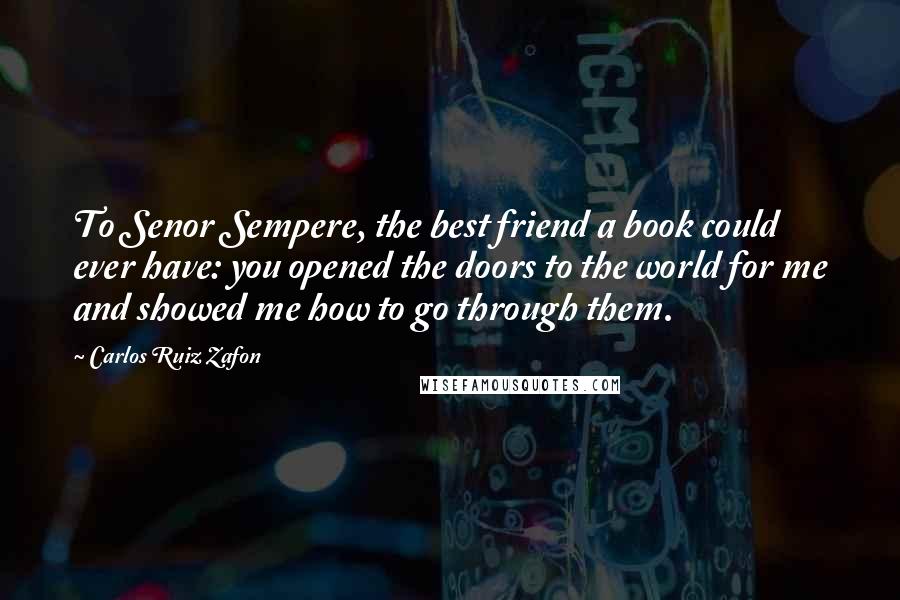 Carlos Ruiz Zafon Quotes: To Senor Sempere, the best friend a book could ever have: you opened the doors to the world for me and showed me how to go through them.