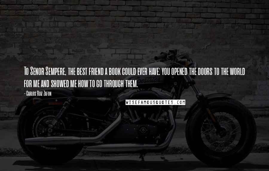 Carlos Ruiz Zafon Quotes: To Senor Sempere, the best friend a book could ever have: you opened the doors to the world for me and showed me how to go through them.