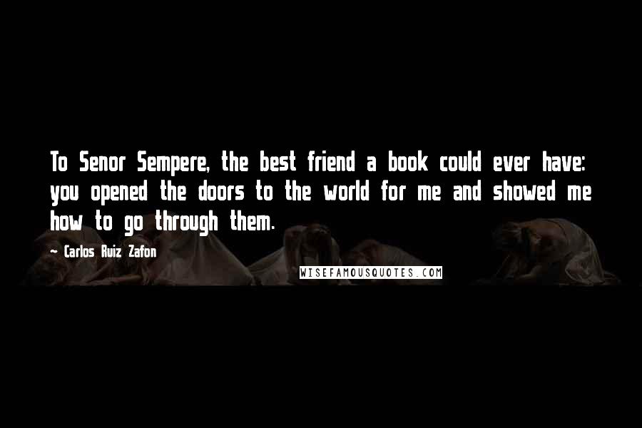 Carlos Ruiz Zafon Quotes: To Senor Sempere, the best friend a book could ever have: you opened the doors to the world for me and showed me how to go through them.